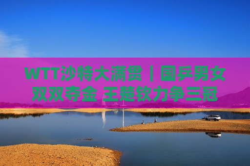 WTT沙特大满贯｜国乒男女双双夺金 王楚钦力争三冠王