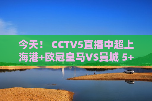 今天！ CCTV5直播中超上海港+欧冠皇马VS曼城 5+转会阿森纳PK拜仁