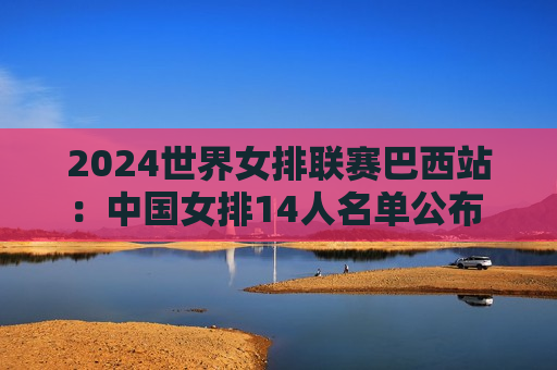 2024世界女排联赛巴西站：中国女排14人名单公布 首场比赛迎战韩国女排