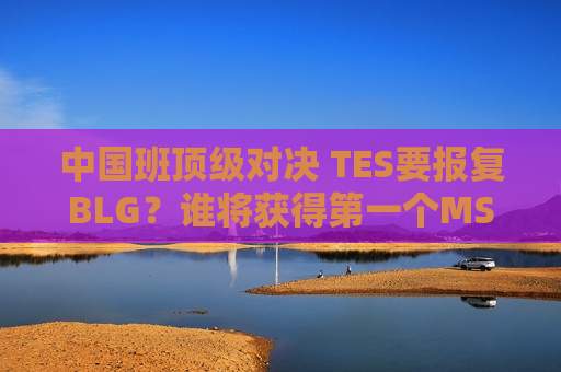 中国班顶级对决 TES要报复BLG？谁将获得第一个MSI席位？