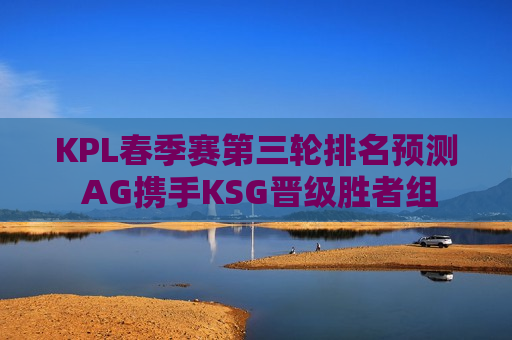 KPL春季赛第三轮排名预测  AG携手KSG晋级胜者组 VG无缘季后赛！