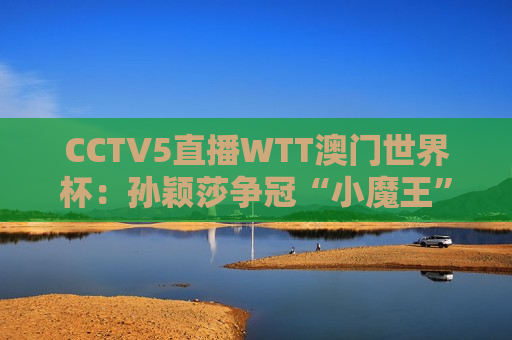 CCTV5直播WTT澳门世界杯：孙颖莎争冠“小魔王”状态极佳