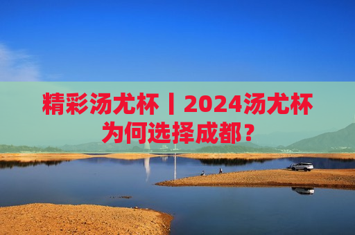 精彩汤尤杯丨2024汤尤杯为何选择成都？