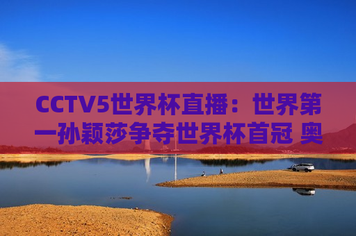 CCTV5世界杯直播：世界第一孙颖莎争夺世界杯首冠 奥运双料冠军陈梦争夺第二冠
