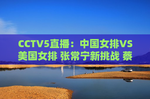 CCTV5直播：中国女排VS美国女排 张常宁新挑战 蔡斌新三巨头