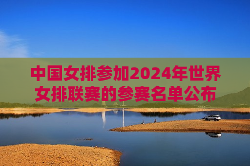 中国女排参加2024年世界女排联赛的参赛名单公布