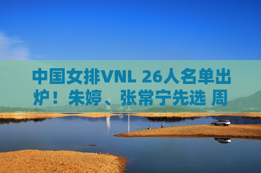 中国女排VNL 26人名单出炉！朱婷、张常宁先选 周业通、盛宇先选