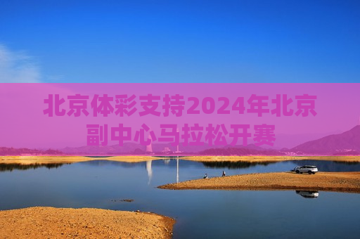 北京体彩支持2024年北京副中心马拉松开赛