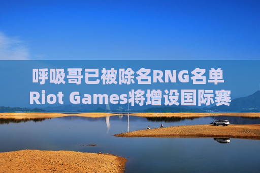 呼吸哥已被除名RNG名单 Riot Games将增设国际赛 洲际赛有望重启？