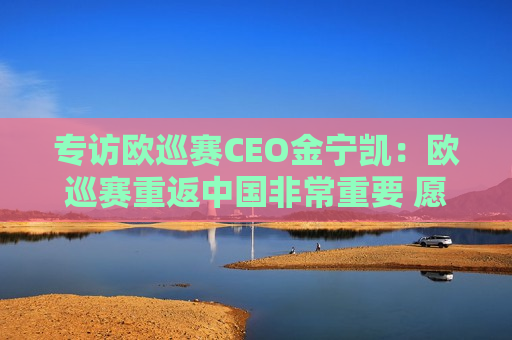 专访欧巡赛CEO金宁凯：欧巡赛重返中国非常重要 愿意与沃尔沃长期合作