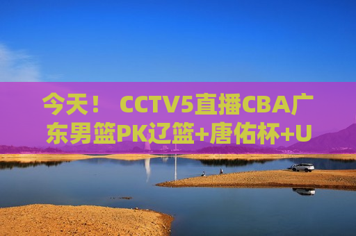 今天！ CCTV5直播CBA广东男篮PK辽篮+唐佑杯+U23亚洲杯 APP转村超