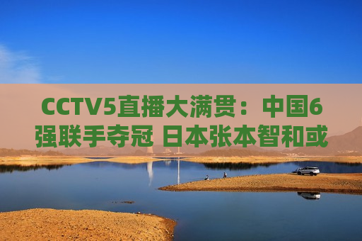 CCTV5直播大满贯：中国6强联手夺冠 日本张本智和或将再次横扫