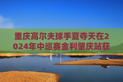 重庆高尔夫球手夏夺天在2024年中巡赛金利肇庆站获得亚军