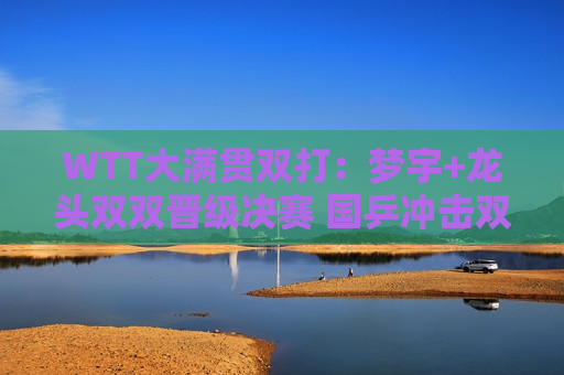 WTT大满贯双打：梦宇+龙头双双晋级决赛 国乒冲击双打三冠王