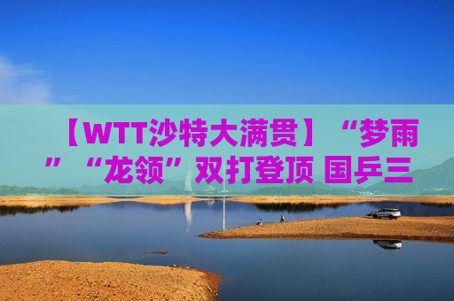 【WTT沙特大满贯】“梦雨”“龙领”双打登顶 国乒三夺双打冠军