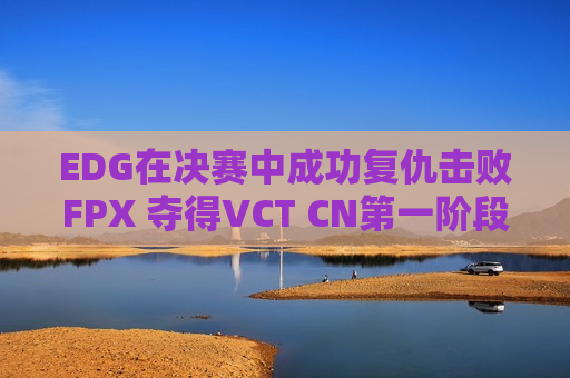 EDG在决赛中成功复仇击败FPX 夺得VCT CN第一阶段冠军