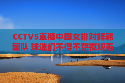 CCTV5直播中国女排对阵韩国队 球迷们不得不熬夜观看比赛 期待蔡斌的开门红