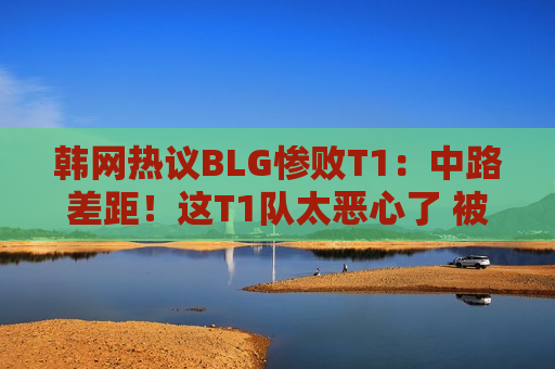 韩网热议BLG惨败T1：中路差距！这T1队太恶心了 被他们打惨了