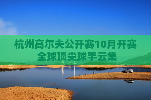 杭州高尔夫公开赛10月开赛 全球顶尖球手云集