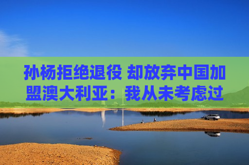 孙杨拒绝退役 却放弃中国加盟澳大利亚：我从未考虑过代表中国队！