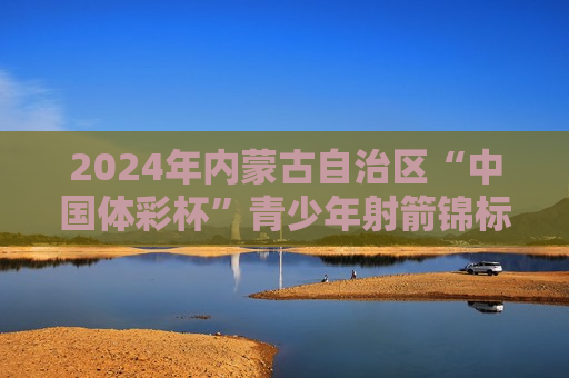2024年内蒙古自治区“中国体彩杯”青少年射箭锦标赛在巴彦淖尔市圆满落幕