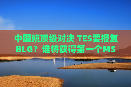 中国班顶级对决 TES要报复BLG？谁将获得第一个MSI席位？