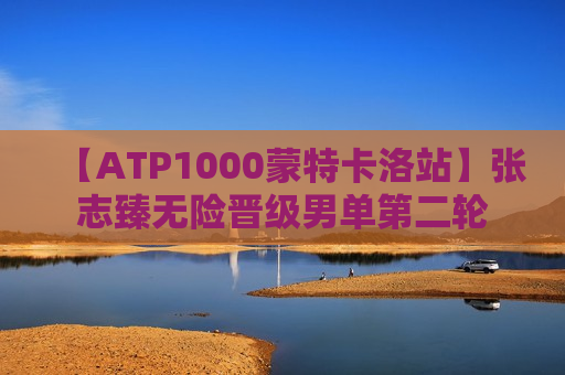 【ATP1000蒙特卡洛站】张志臻无险晋级男单第二轮