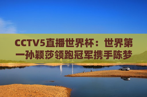 CCTV5直播世界杯：世界第一孙颖莎领跑冠军携手陈梦王曼昱同场竞技