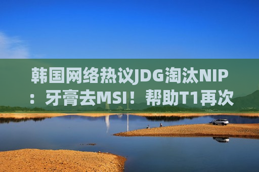 韩国网络热议JDG淘汰NIP：牙膏去MSI！帮助T1再次赢得GEN