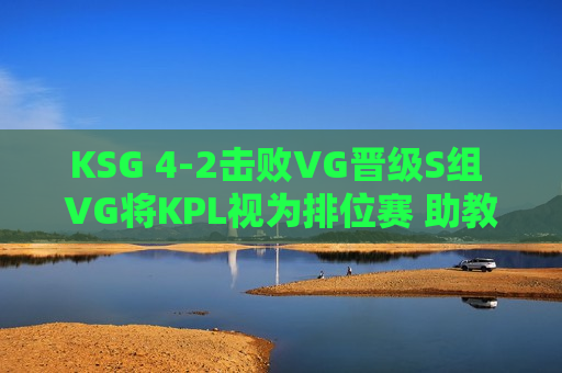 KSG 4-2击败VG晋级S组 VG将KPL视为排位赛 助教赵怀真出炉