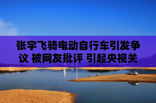 张宇飞骑电动自行车引发争议 被网友批评 引起央视关注
