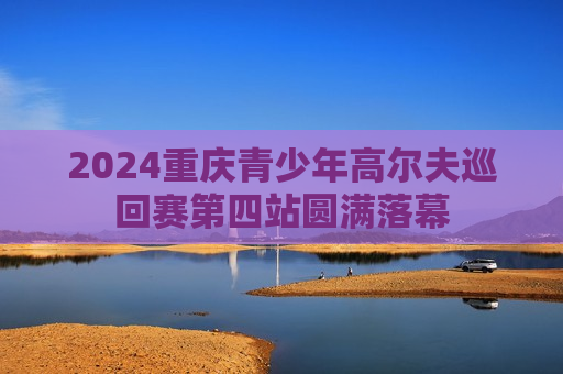 2024重庆青少年高尔夫巡回赛第四站圆满落幕