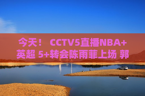 今天！ CCTV5直播NBA+英超 5+转会陈雨菲上场 郭宇也上场！