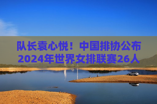 队长袁心悦！中国排协公布2024年世界女排联赛26人名单