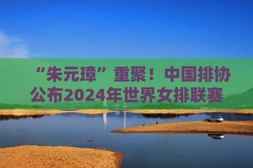 “朱元璋”重聚！中国排协公布2024年世界女排联赛参赛名单