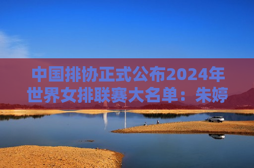 中国排协正式公布2024年世界女排联赛大名单：朱婷回归 袁心玥、张常宁上榜