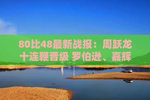 80比48最新战报：周跃龙十连鞭晋级 罗伯逊、嘉辉五分登场！
