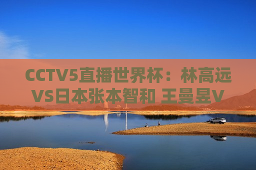 CCTV5直播世界杯：林高远VS日本张本智和 王曼昱VS张本美和 中国6人将冲冠
