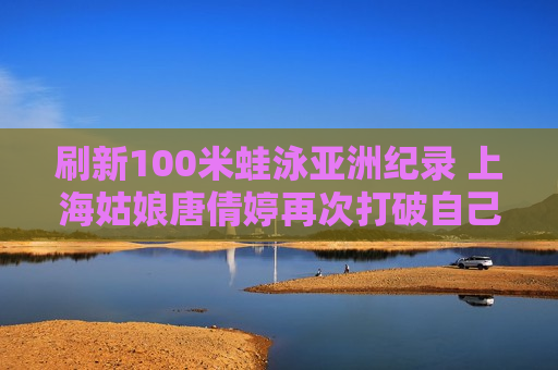 刷新100米蛙泳亚洲纪录 上海姑娘唐倩婷再次打破自己的纪录