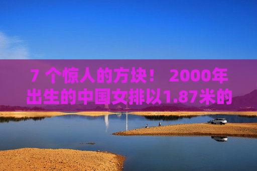 7 个惊人的方块！ 2000年出生的中国女排以1.87米的身高获得二传 大号丁霞曾经接受过郎平的指导