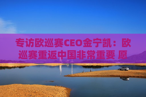专访欧巡赛CEO金宁凯：欧巡赛重返中国非常重要 愿意与沃尔沃长期合作