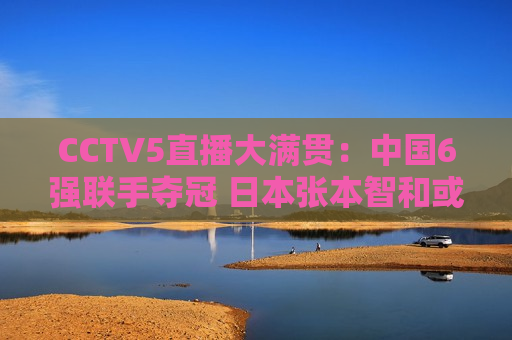 CCTV5直播大满贯：中国6强联手夺冠 日本张本智和或将再次横扫